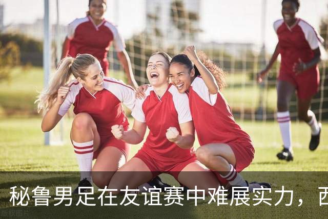 秘鲁男足在友谊赛中难展实力，西班牙队继续积极调整替补阵容